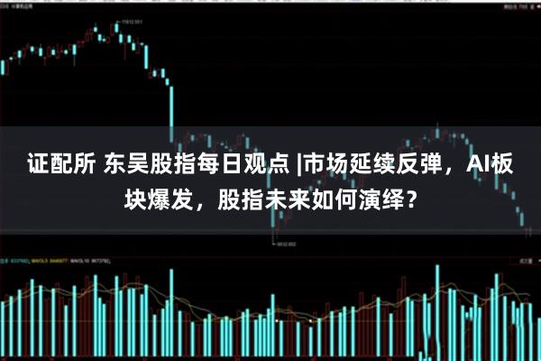 证配所 东吴股指每日观点 |市场延续反弹，AI板块爆发，股指未来如何演绎？