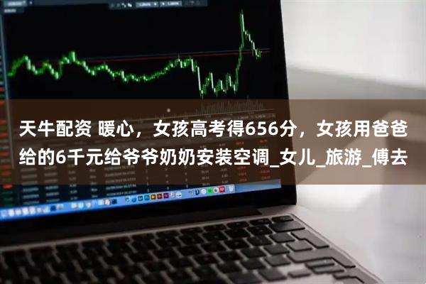 天牛配资 暖心，女孩高考得656分，女孩用爸爸给的6千元给爷爷奶奶安装空调_女儿_旅游_傅去