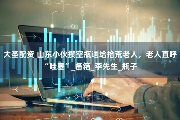 大圣配资 山东小伙攒空瓶送给拾荒老人，老人直呼“哇塞”_备箱_李先生_瓶子
