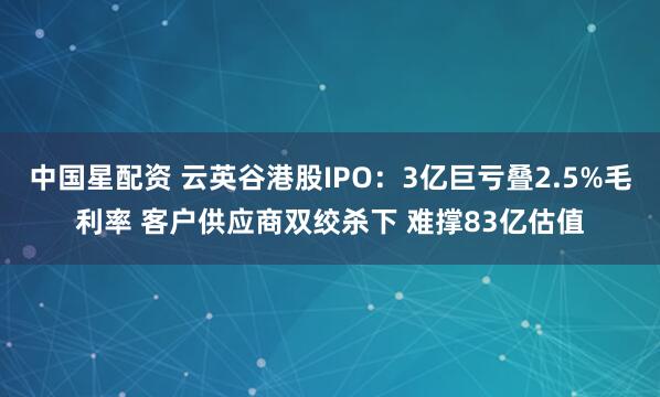 中国星配资 云英谷港股IPO：3亿巨亏叠2.5%毛利率 客户供应商双绞杀下 难撑83亿估值