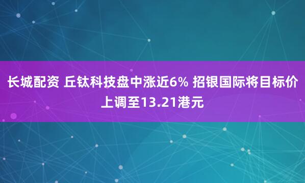长城配资 丘钛科技盘中涨近6% 招银国际将目标价上调至13.21港元