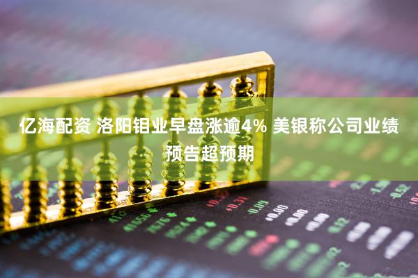 亿海配资 洛阳钼业早盘涨逾4% 美银称公司业绩预告超预期