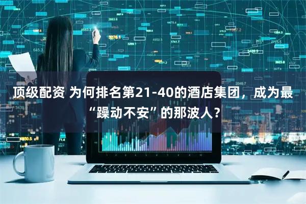 顶级配资 为何排名第21-40的酒店集团，成为最“躁动不安”的那波人？