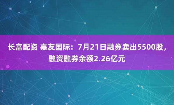 长富配资 嘉友国际：7月21日融券卖出5500股，融资融券余额2.26亿元