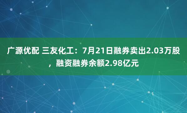 广源优配 三友化工：7月21日融券卖出2.03万股，融资融券余额2.98亿元