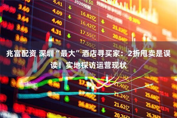兆富配资 深圳“最大”酒店寻买家：2折甩卖是误读！实地探访运营现状