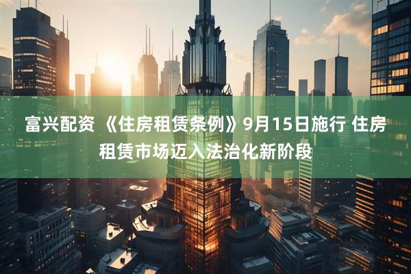 富兴配资 《住房租赁条例》9月15日施行 住房租赁市场迈入法治化新阶段