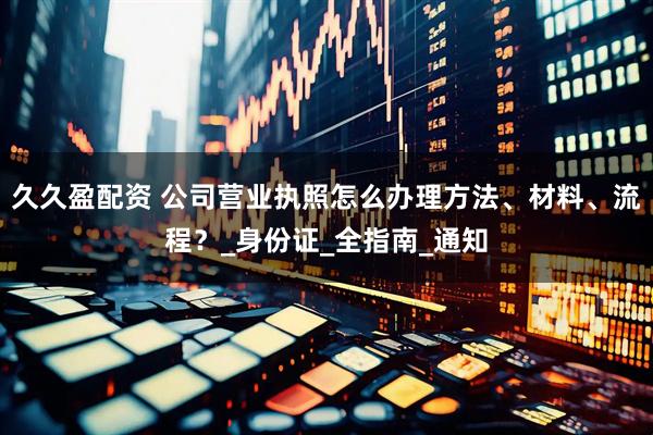 久久盈配资 公司营业执照怎么办理方法、材料、流程？_身份证_全指南_通知