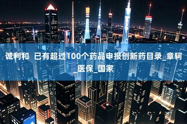 诚利和  已有超过100个药品申报创新药目录_章轲_医保_国家