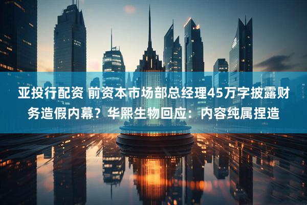 亚投行配资 前资本市场部总经理45万字披露财务造假内幕？华熙生物回应：内容纯属捏造