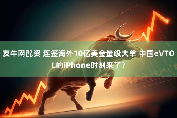 友牛网配资 连签海外10亿美金量级大单 中国eVTOL的iPhone时刻来了？