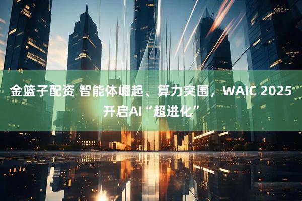 金篮子配资 智能体崛起、算力突围，WAIC 2025开启AI“超进化”