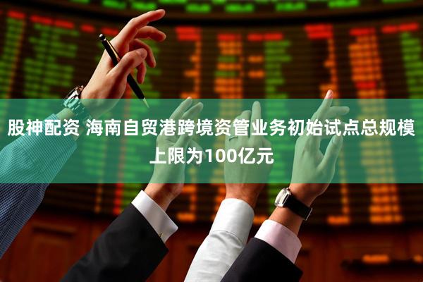 股神配资 海南自贸港跨境资管业务初始试点总规模上限为100亿元