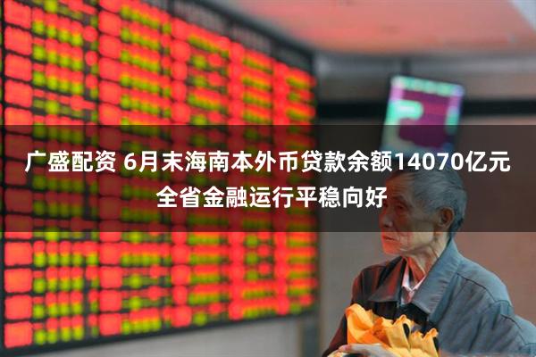 广盛配资 6月末海南本外币贷款余额14070亿元 全省金融运行平稳向好