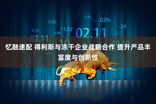 忆融速配 得利斯与冻干企业战略合作 提升产品丰富度与创新性