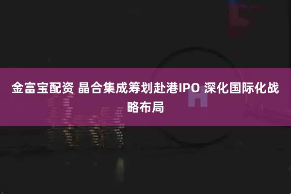 金富宝配资 晶合集成筹划赴港IPO 深化国际化战略布局