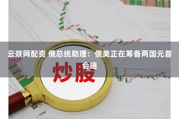 云燚网配资 俄总统助理：俄美正在筹备两国元首会晤
