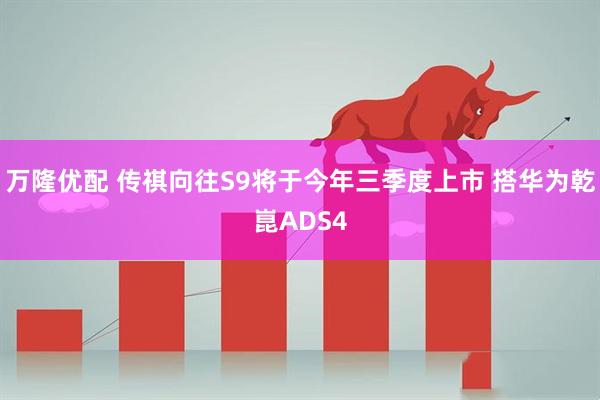 万隆优配 传祺向往S9将于今年三季度上市 搭华为乾崑ADS4