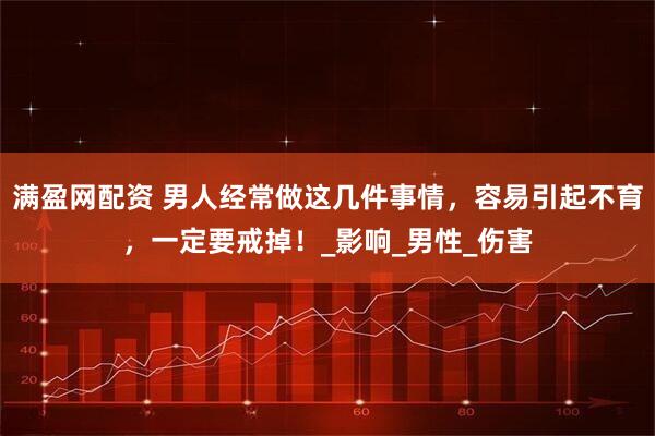 满盈网配资 男人经常做这几件事情，容易引起不育，一定要戒掉！_影响_男性_伤害