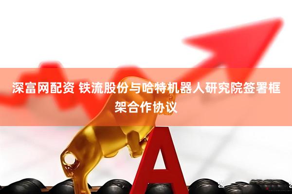 深富网配资 铁流股份与哈特机器人研究院签署框架合作协议