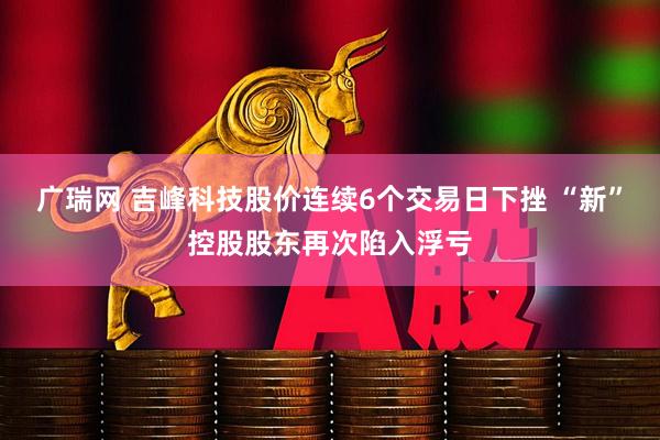 广瑞网 吉峰科技股价连续6个交易日下挫 “新”控股股东再次陷入浮亏