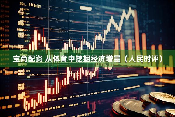 宝尚配资 从体育中挖掘经济增量（人民时评）