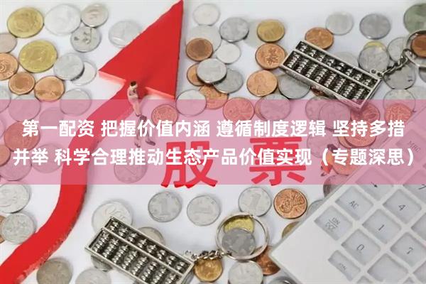 第一配资 把握价值内涵 遵循制度逻辑 坚持多措并举 科学合理推动生态产品价值实现（专题深思）