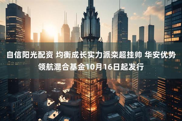 自信阳光配资 均衡成长实力派栾超挂帅 华安优势领航混合基金10月16日起发行