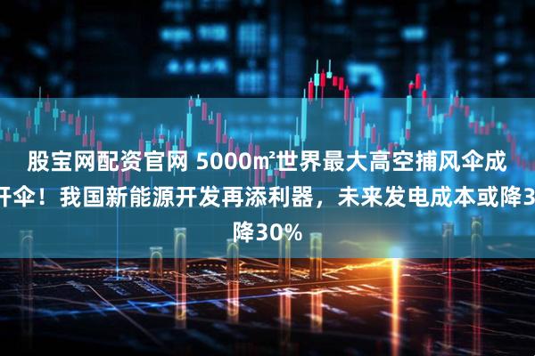 股宝网配资官网 5000㎡世界最大高空捕风伞成功开伞！我国新能源开发再添利器，未来发电成本或降30%