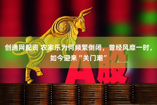 创通网配资 农家乐为何频繁倒闭，曾经风靡一时，如今迎来“关门潮”