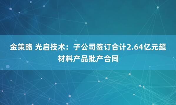 金策略 光启技术:子公司签订合计2.64亿元超材料产品批产合同