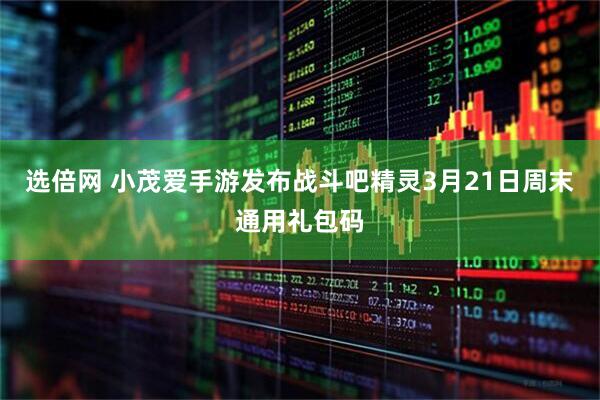 选倍网 小茂爱手游发布战斗吧精灵3月21日周末通用礼包码