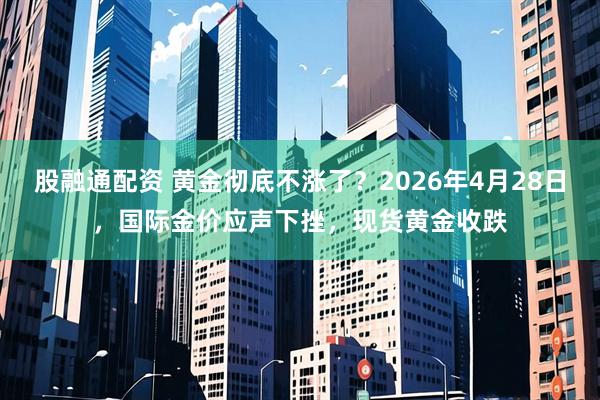 股融通配资 黄金彻底不涨了？2026年4月28日，国际金价应声下挫，现货黄金收跌