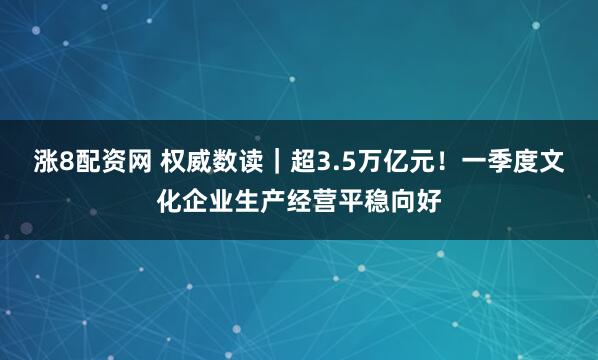 涨8配资网 权威数读｜超3.5万亿元！一季度文化企业生产经营平稳向好